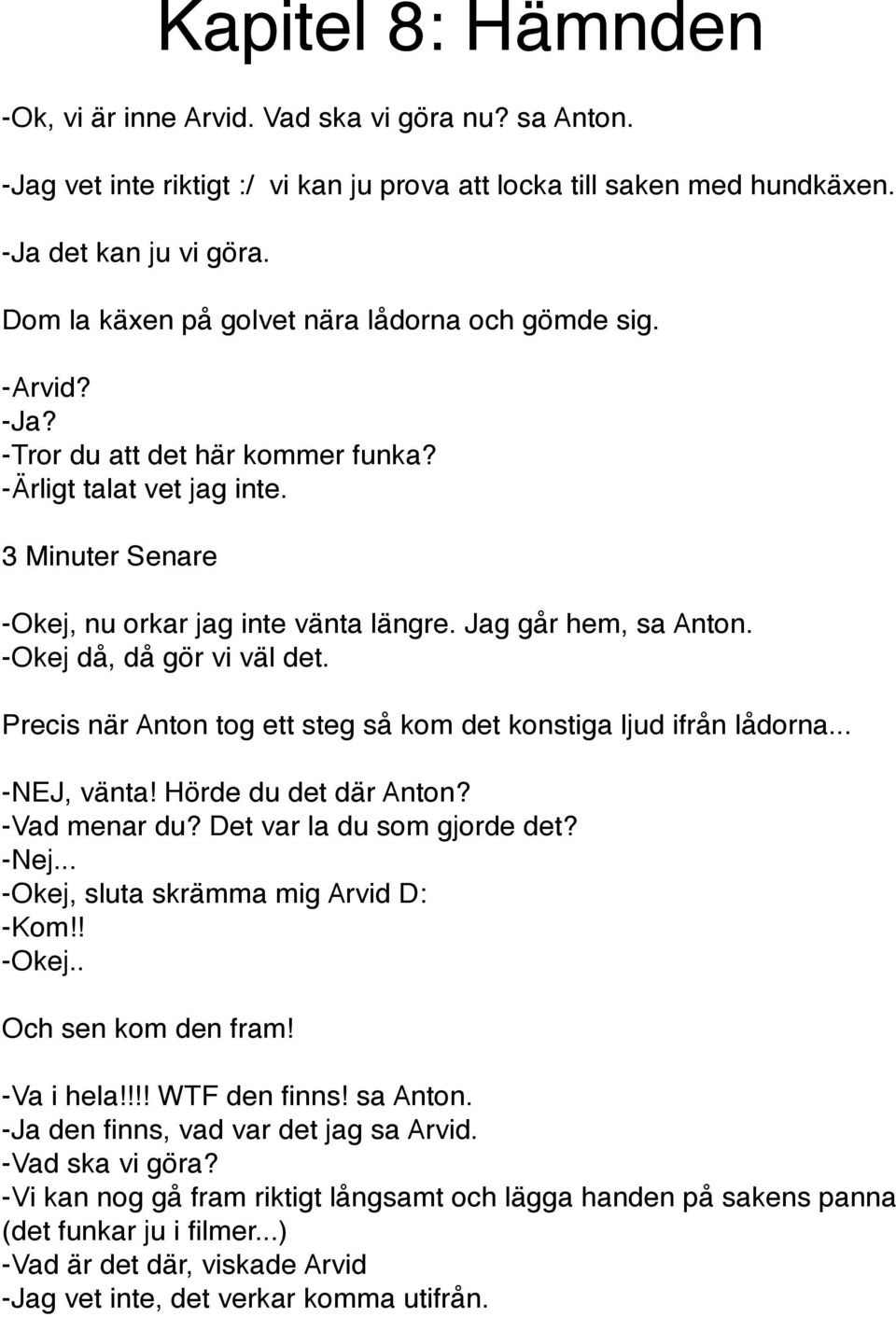 Jag går hem, sa Anton. -Okej då, då gör vi väl det. Precis när Anton tog ett steg så kom det konstiga ljud ifrån lådorna... -NEJ, vänta! Hörde du det där Anton? -Vad menar du?