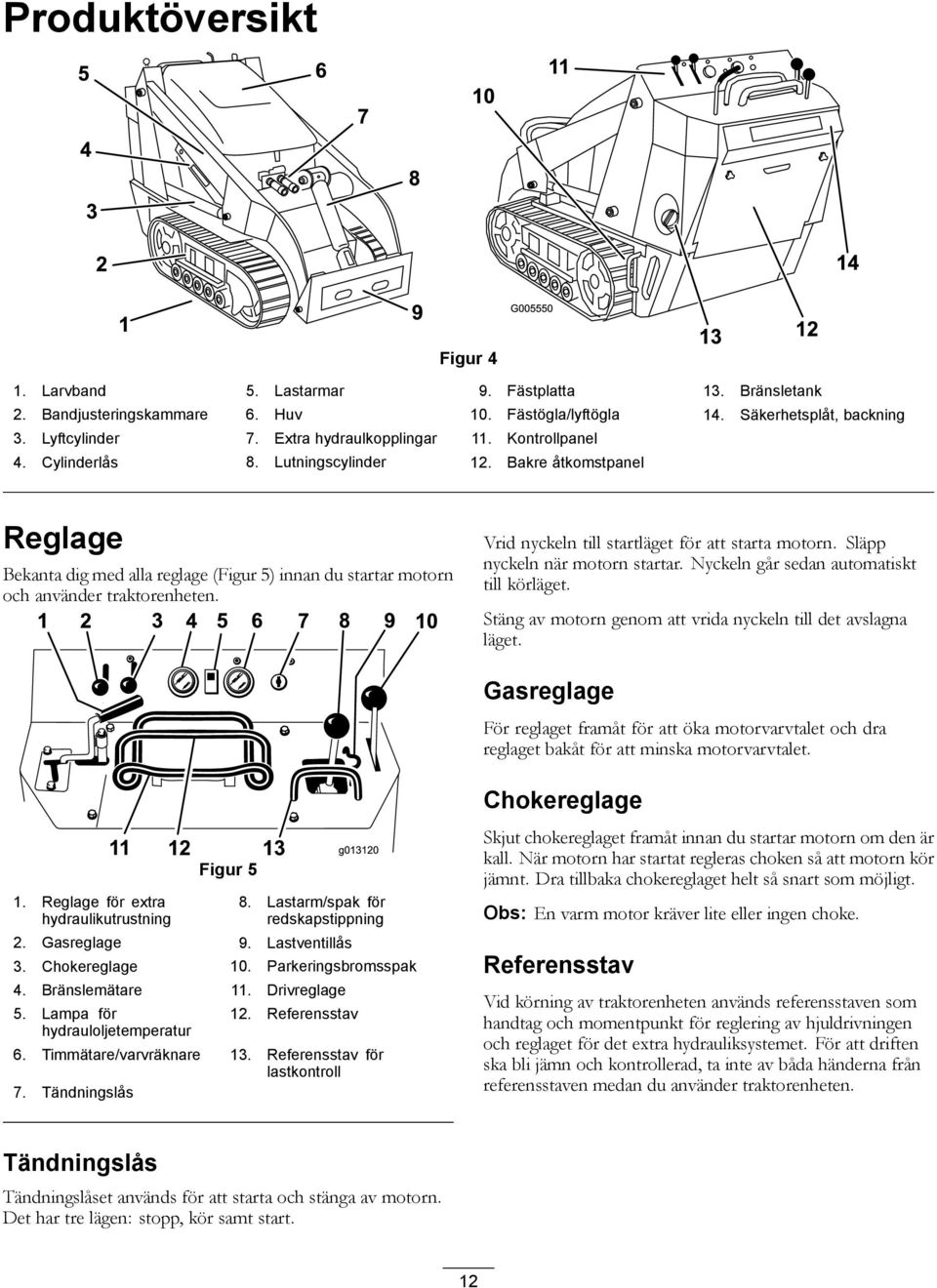 Vrid nyckeln till startläget för att starta motorn. Släpp nyckeln när motorn startar. Nyckeln går sedan automatiskt till körläget. Stäng av motorn genom att vrida nyckeln till det avslagna läget.