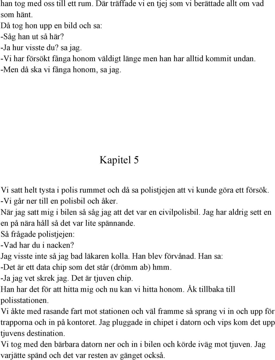 Kapitel 5 Vi satt helt tysta i polis rummet och då sa polistjejen att vi kunde göra ett försök. Vi går ner till en polisbil och åker. När jag satt mig i bilen så såg jag att det var en civilpolisbil.