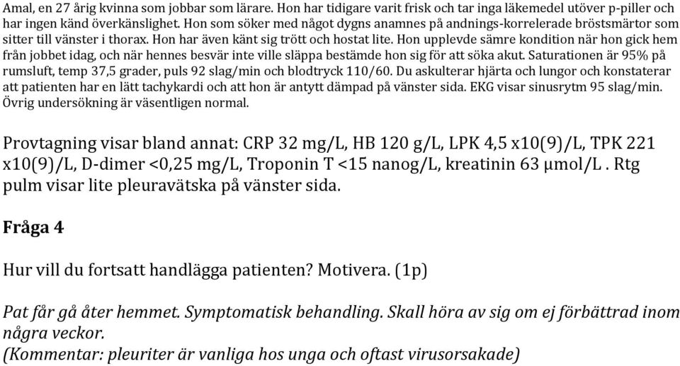 Övrig undersökning är väsentligen normal. Provtagning visar bland annat: CRP 32 mg/l, HB 120 g/l, LPK 4,5 x10(9)/l, TPK 221 x10(9)/l, D-dimer <0,25 mg/l, Troponin T <15 nanog/l, kreatinin 63 μmol/l.