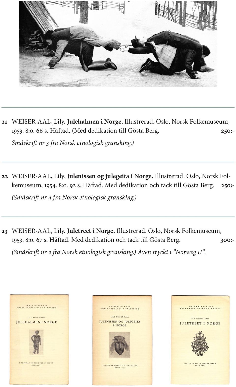 92 s. Häftad. Med dedikation och tack till Gösta Berg. 250:- (Småskrift nr 4 fra Norsk etnologisk gransking.) 23 WEISER-AAL, Lily. Juletreet i Norge.
