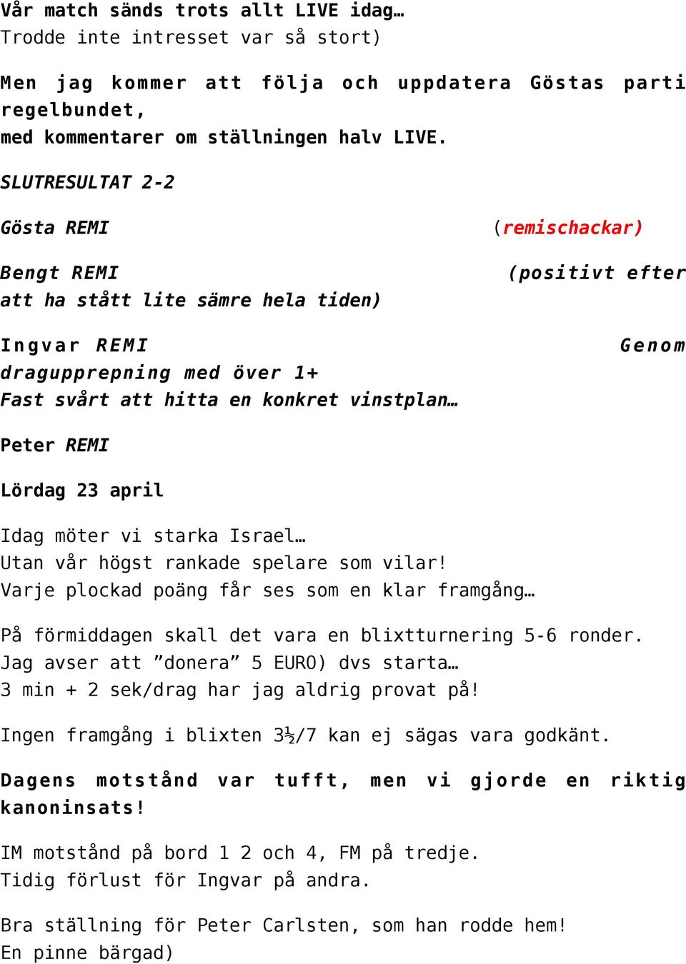 REMI Lördag 23 april Idag möter vi starka Israel Utan vår högst rankade spelare som vilar! Varje plockad poäng får ses som en klar framgång På förmiddagen skall det vara en blixtturnering 5-6 ronder.