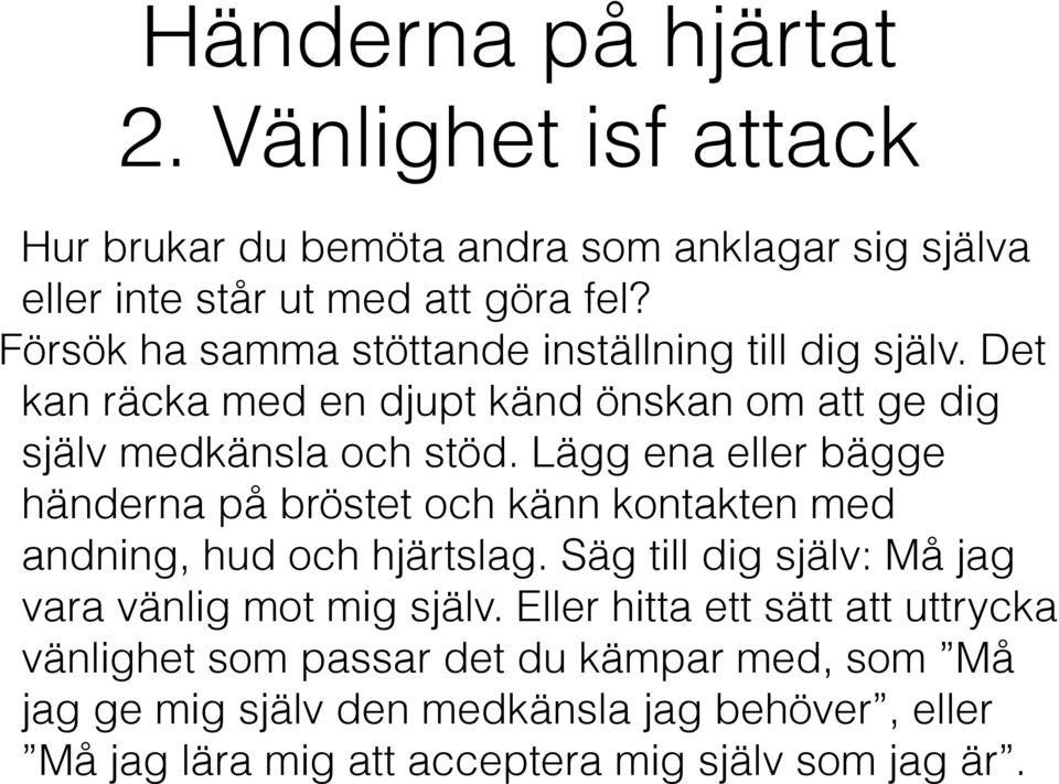 Lägg ena eller bägge händerna på bröstet och känn kontakten med andning, hud och hjärtslag. Säg till dig själv: Må jag vara vänlig mot mig själv.