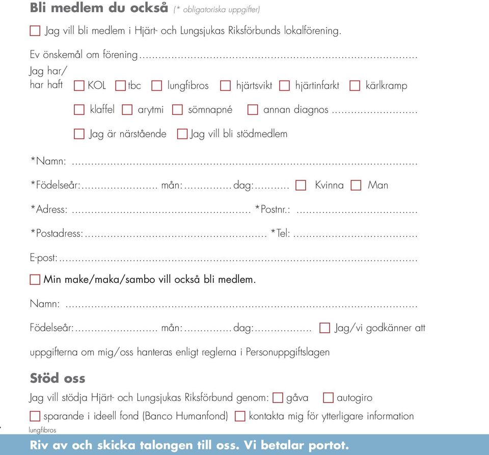 .. *Födelseår:... mån:... dag:... c Kvinna c Man *Adress:... *Postnr.:... *Postadress:... *Tel:... E-post:... c Min make/maka/sambo vill också bli medlem. Namn:... Födelseår:... mån:... dag:... c Jag/vi godkänner att uppgifterna om mig/oss hanteras enligt reglerna i Personuppgiftslagen!