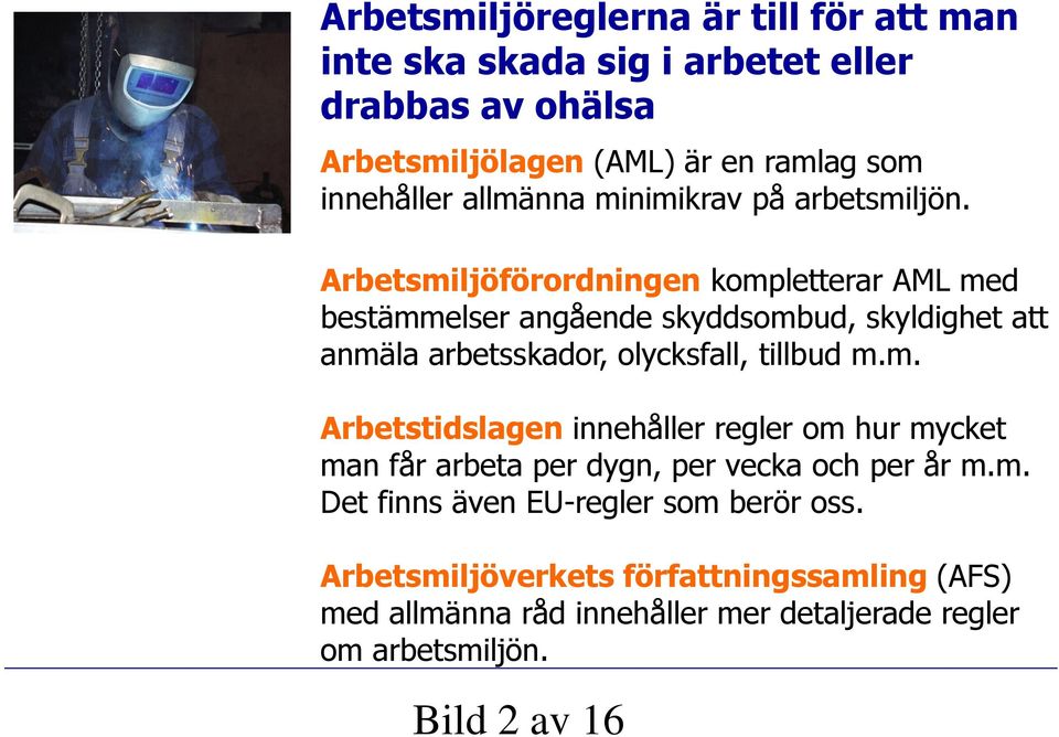 Arbetsmiljöförordningen kompletterar AML med bestämmelser angående skyddsombud, skyldighet att anmäla arbetsskador, olycksfall, tillbud m.m. Arbetstidslagen innehåller regler om hur mycket man får arbeta per dygn, per vecka och per år m.