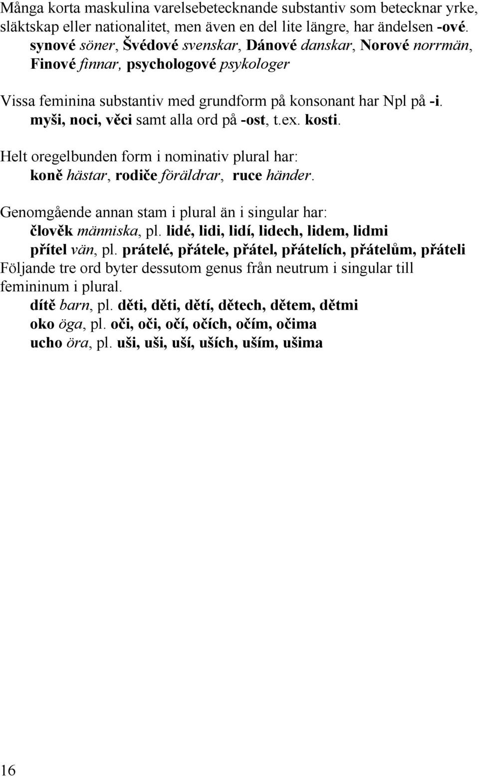 myši, noci, věci samt alla ord på -ost, t.ex. kosti. Helt oregelbunden form i nominativ plural har: koně hästar, rodiče föräldrar, ruce händer.