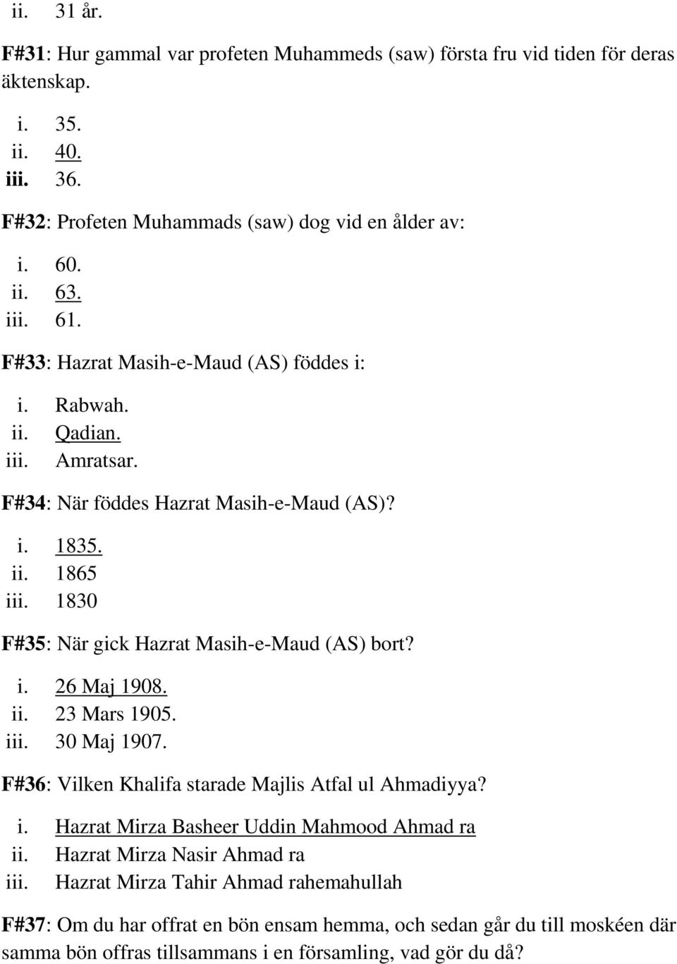 1830 F#35: När gick Hazrat Masih-e-Maud (AS) bort? i. 26 Maj 1908. ii. 23 Mars 1905. iii. 30 Maj 1907. F#36: Vilken Khalifa starade Majlis Atfal ul Ahmadiyya? i. Hazrat Mirza Basheer Uddin Mahmood Ahmad ra ii.