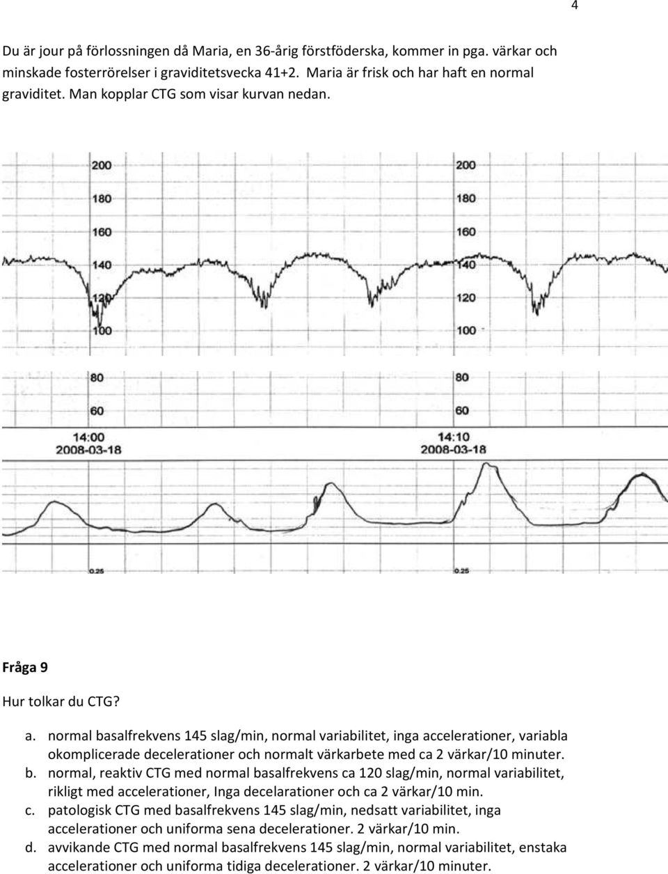 normal basalfrekvens 145 slag/min, normal variabilitet, inga accelerationer, variabla okomplicerade decelerationer och normalt värkarbete med ca 2 värkar/10 minuter. b. normal, reaktiv CTG med normal basalfrekvens ca 120 slag/min, normal variabilitet, rikligt med accelerationer, Inga decelarationer och ca 2 värkar/10 min.