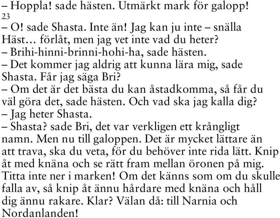 Jag heter Shasta. Shasta? sade Bri, det var verkligen ett krångligt namn. Men nu till galoppen. Det är mycket lättare än att trava, ska du veta, för du behöver inte rida lätt.