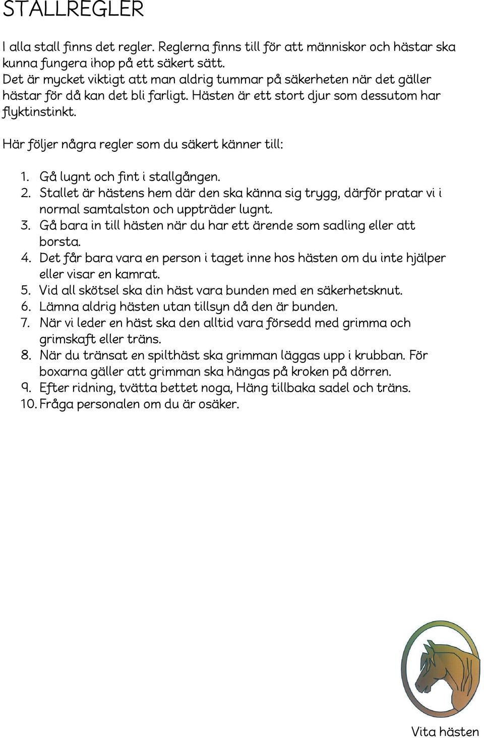 Här följer några regler som du säkert känner till: 1. Gå lugnt och fint i stallgången. 2. Stallet är hästens hem där den ska känna sig trygg, därför pratar vi i normal samtalston och uppträder lugnt.