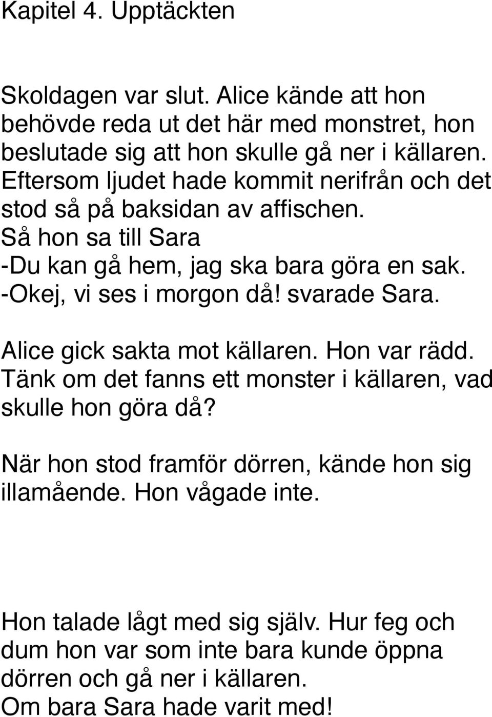 -Okej, vi ses i morgon då! svarade Sara. Alice gick sakta mot källaren. Hon var rädd. Tänk om det fanns ett monster i källaren, vad skulle hon göra då?