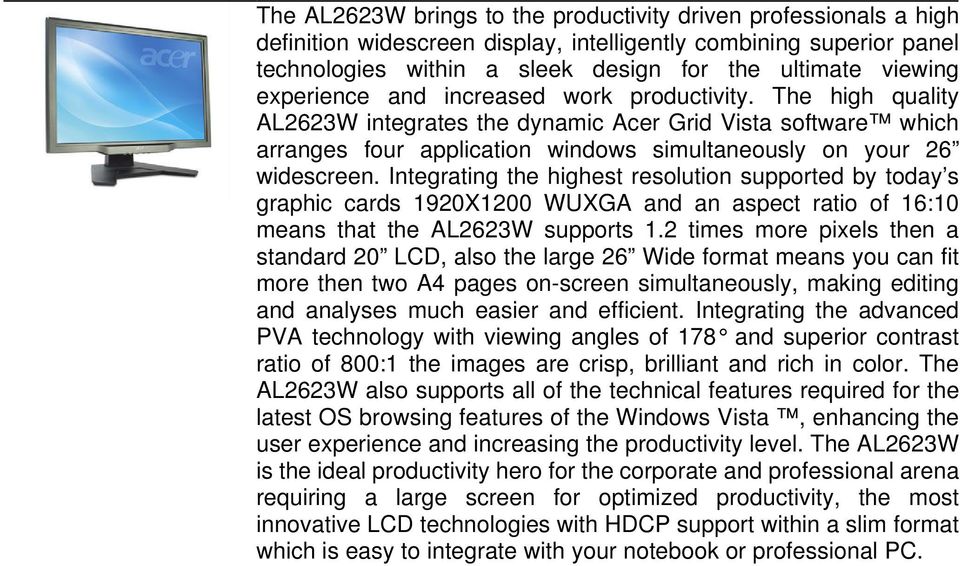 Integrating the highest resolution supported by today s graphic cards 1920X1200 WUXGA and an aspect ratio of 16:10 means that the AL2623W supports 12 times more pixels then a standard 20, also the