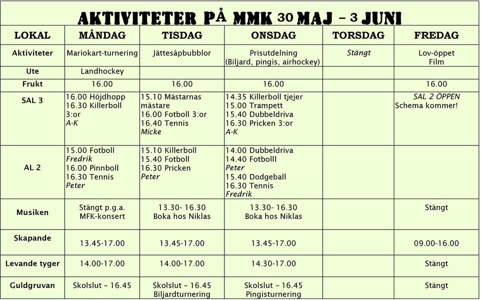 40 Dubbeldriva 16.30 Pricken 3:or A-K SAL 2 ÖPPEN Schema kommer! AL 2 15.00 Fotboll Fredrik 16.00 Pinnboll 16.30 Tennis Peter 15.10 Killerboll 15.40 Fotboll 16.30 Pricken Peter 14.00 Dubbeldriva 14.