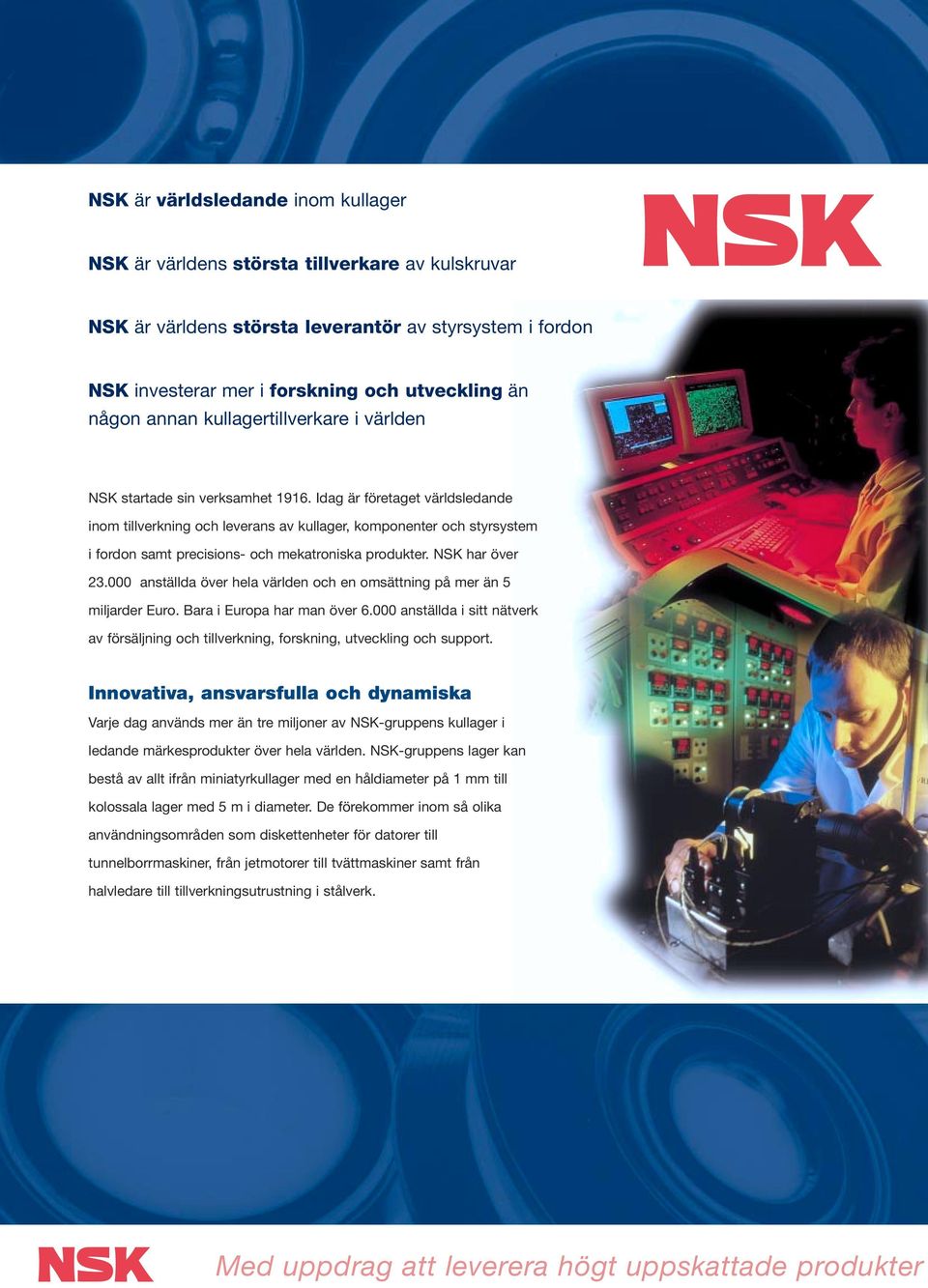 Idag är företaget världsledande inom tillverkning och leverans av kullager, komponenter och styrsystem i fordon samt precisions- och mekatroniska produkter. NSK har över 23.