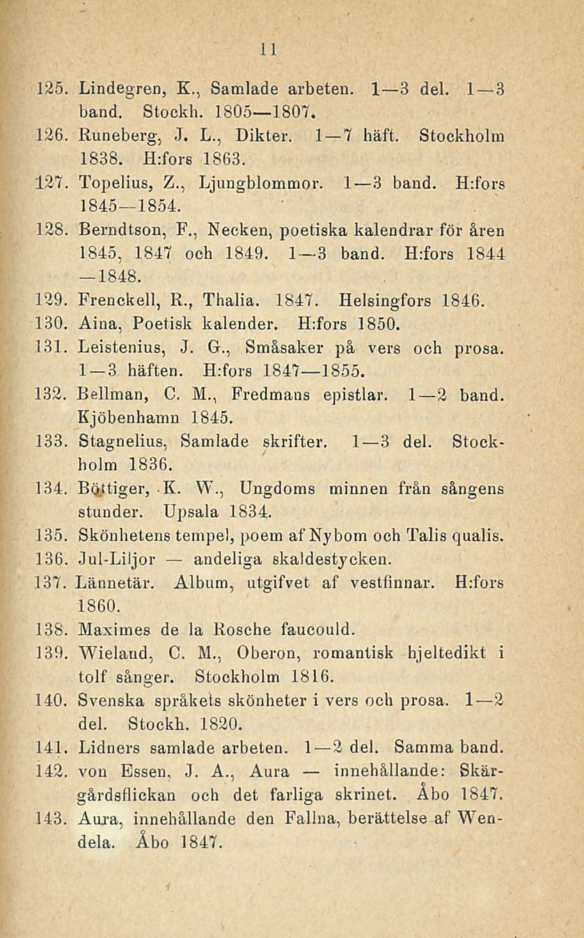 11 125. Lindegren, K,, Samlade arbeten. I 31 3 del. 1 3 band. Stockh. 1805 1807. 126. Runeberg, J. L., Dikter. 1 7 häft. Stockholm 1838. H;fors 1863. 127. Topelius, Z., Ljungblommor. I 3 band.