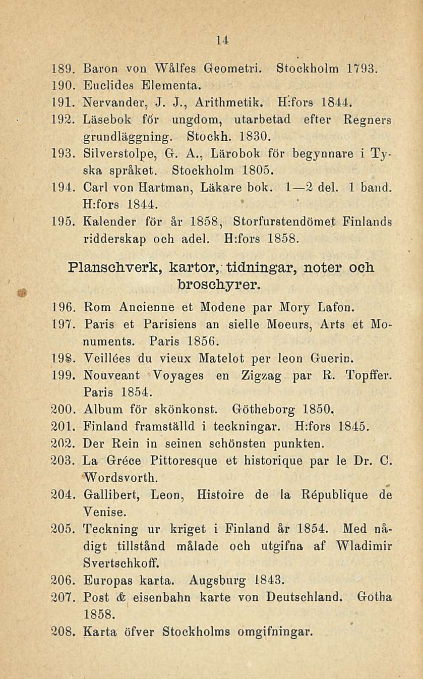 14 189. Baron von Wålfes Geometri. Stockholm 1793. 190. Euelides Eleraenta. 191. Nervander, J. J., Arithmetik, H:fors 1844. 192. Läsebok för ungdom, utarbetad efter Regners grundläggning. Stockh. 1830.