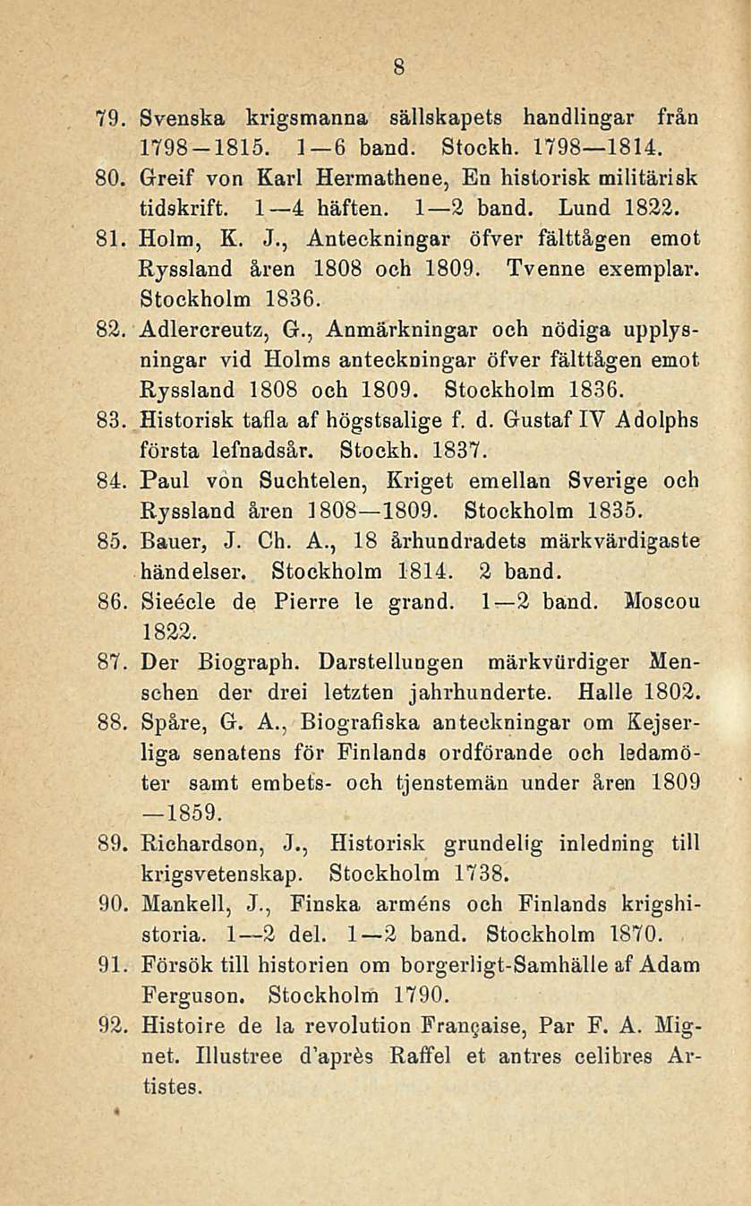 8 79. Svenska krigsmanna sällskapets handlingar från 1798-1815. I 6 hand. Stockh. 1798 1814. 80. Greif von Karl Hermathene, En historisk militärisk tidskrift. I 4 häften. I 2 hand. Lund 1832. 81.