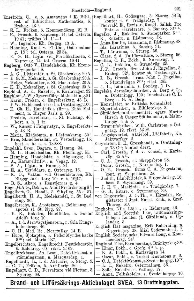 EneströmEnglund. 221 Eneström, G., e. o. Amanuens i K. Bibl., Engelhart, H., Godsegare,. ö. Stureg. 58 B'; red. af Braheg, Bibliotheca 43l!. Mathematica, ö. kontor Thorvald n. V. Trädgårdsg. E., Revisor,Kongl.