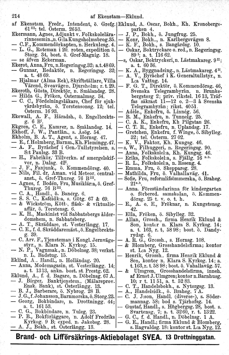 214 af EkenstamEklund. af Ekenstam, Fredr., Intendent, ö. Grefg. Eklund, A. Oscar, Bokh., Kh. Kronobergs 61III: tel. Osterm, 2653. parken 4. Ekermann, Agnes, Adjunkt v. Folkskolelära J. P., Bokh., ö. Jungfrug.