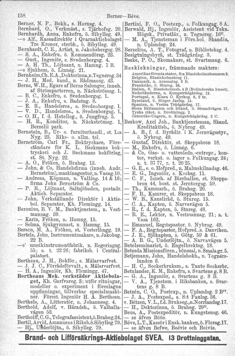 158 BerneriBeve, Berner, N. P., Bokh., s. Hornsg:. 4. Bertini, F. O., Postexp., s. Folkungag. 8 A. Bernhard, O., Verkmäst., s. Tjärhofsg, 20. Berwald, Hj., Ingeniör, Assistent vid Tekn.