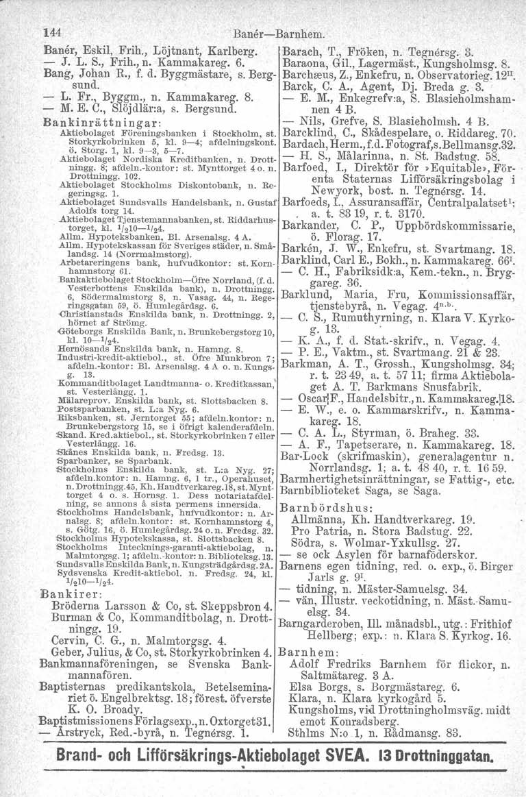 144 BanercBarnhem. Baner, Eskil, Frih., Löjtnant, Karlberg. Barach, T., Fröken, n. 'I'egnörsg. 3. J. L. S., Frih., n. Kammakareg. 6. Baraona, Gil., Lagermäst., Kungsholmsg. 8. Bang, Johan R., f. d.