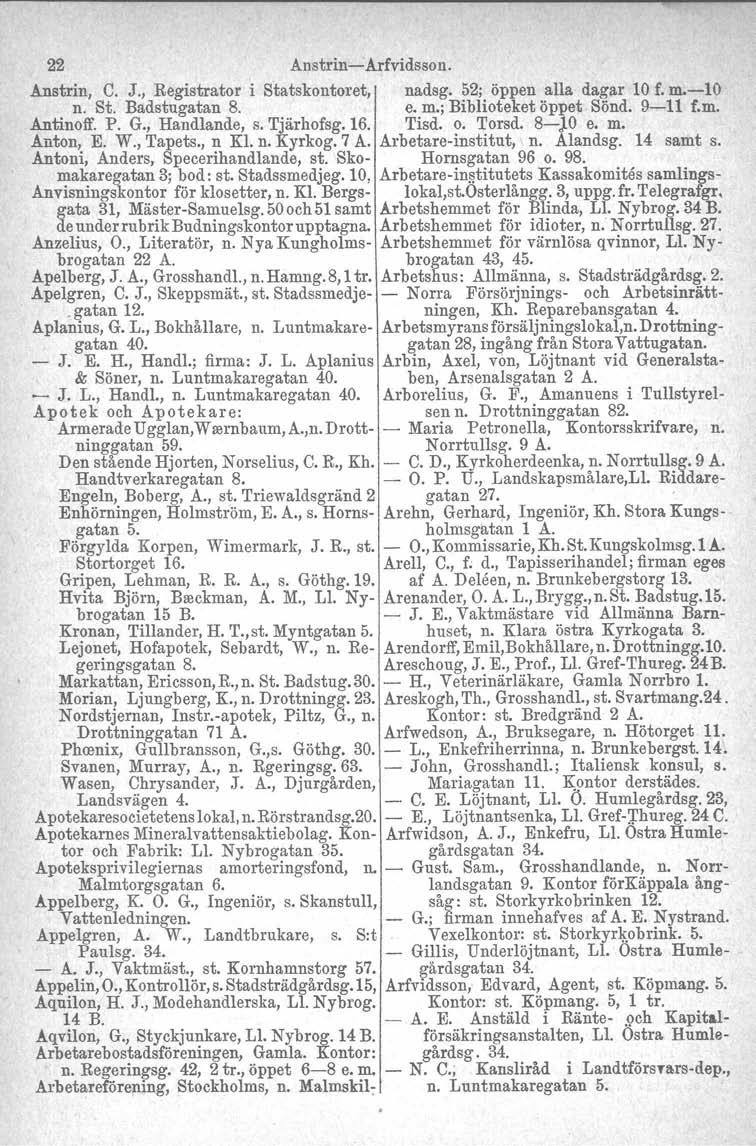 22 Anstrin-Arfvidsson. Anstrin, C. J., Registrator i Statskontoret, nadsg. 52; öppen alla dagar 10 f. m.-10 n. St. Badstugatan 8. e. m.; Biblioteket öppet Sönd. 9-11 f.m, Antinoff. P. G.