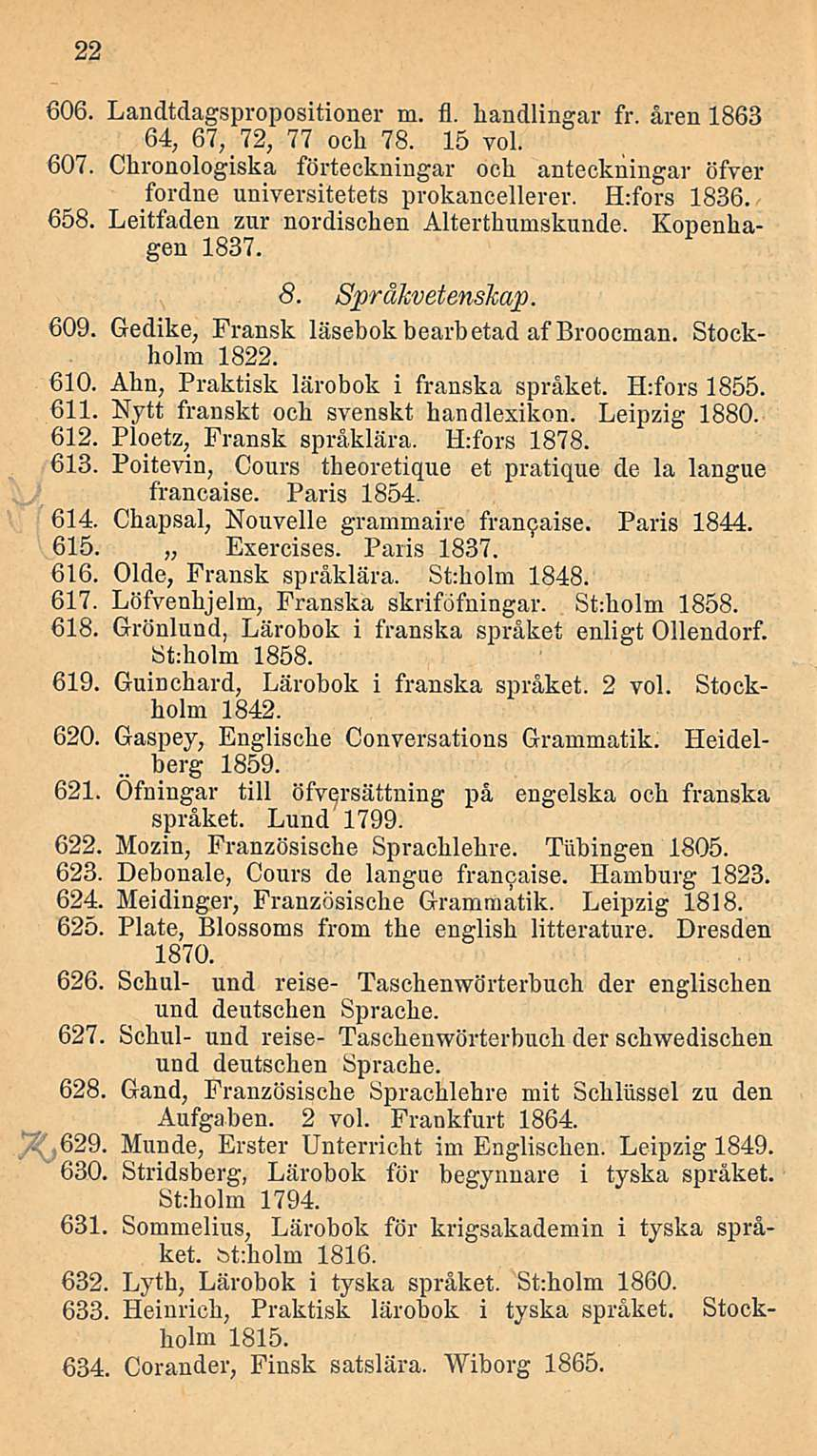 22 606. Landtdagspropositioner m. fl. bandlingar fr. åren 1863 64, 67, 72, 77 ocli 78. 15 voi. 607. Chronologiska förteckningar ocli anteckningar öfver fordne universitetets prokancellerer.