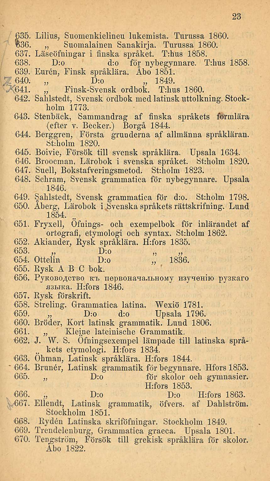 635. Lilius, Suomenkielineu lukemista. Turussa 1860. %36. Suomalainen Sanakirja. Turussa 1860. 637. Läseöfningar i finska språket. T:hus 1858. 638. D:o d:o för nybegynnare. T:hus 1858. 639.