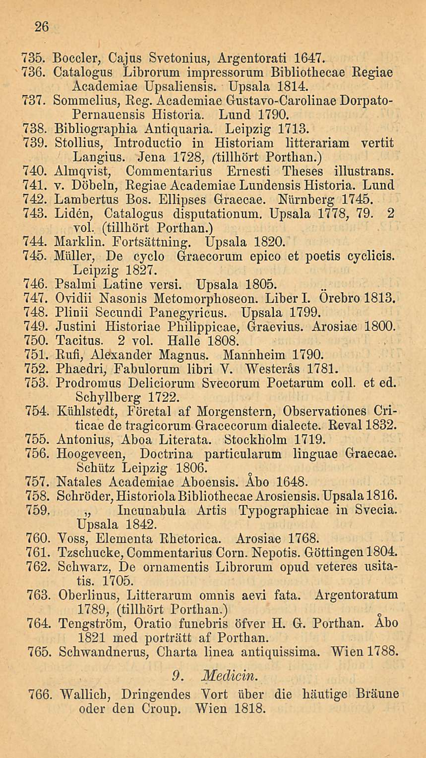 26 735. Boccler, Caj us Svetonius, Argentorati 1647. 736. Catalogus Librorum impressorum Bibliothecae Regiae Academiae Upsaliensis. Upsala 1814. 737. Sommelius, Eeg.