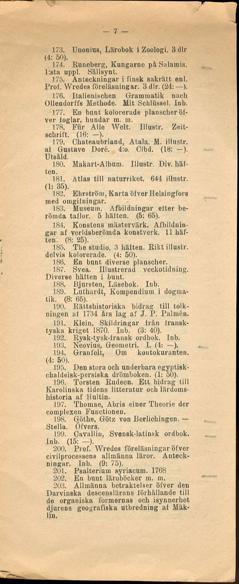 7 173. Unonius, Lärobok i Zoologi. 3 dlr (4: 50). 174. Runeberg, Kungarnc pä Salamia. l:sta uppl. Sällsynt. 175. Anteckningar i finsk sakrätt enl. Prof. Wredes föreläsningar. 3 dlr. (24: ). 176.
