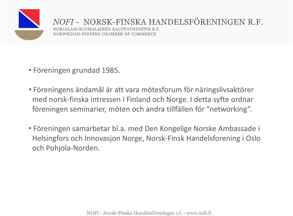 Föreningens ändamål är att vara mötesforum för näringslivsaktörer med norsk-finska intressen i Finland och Norge.