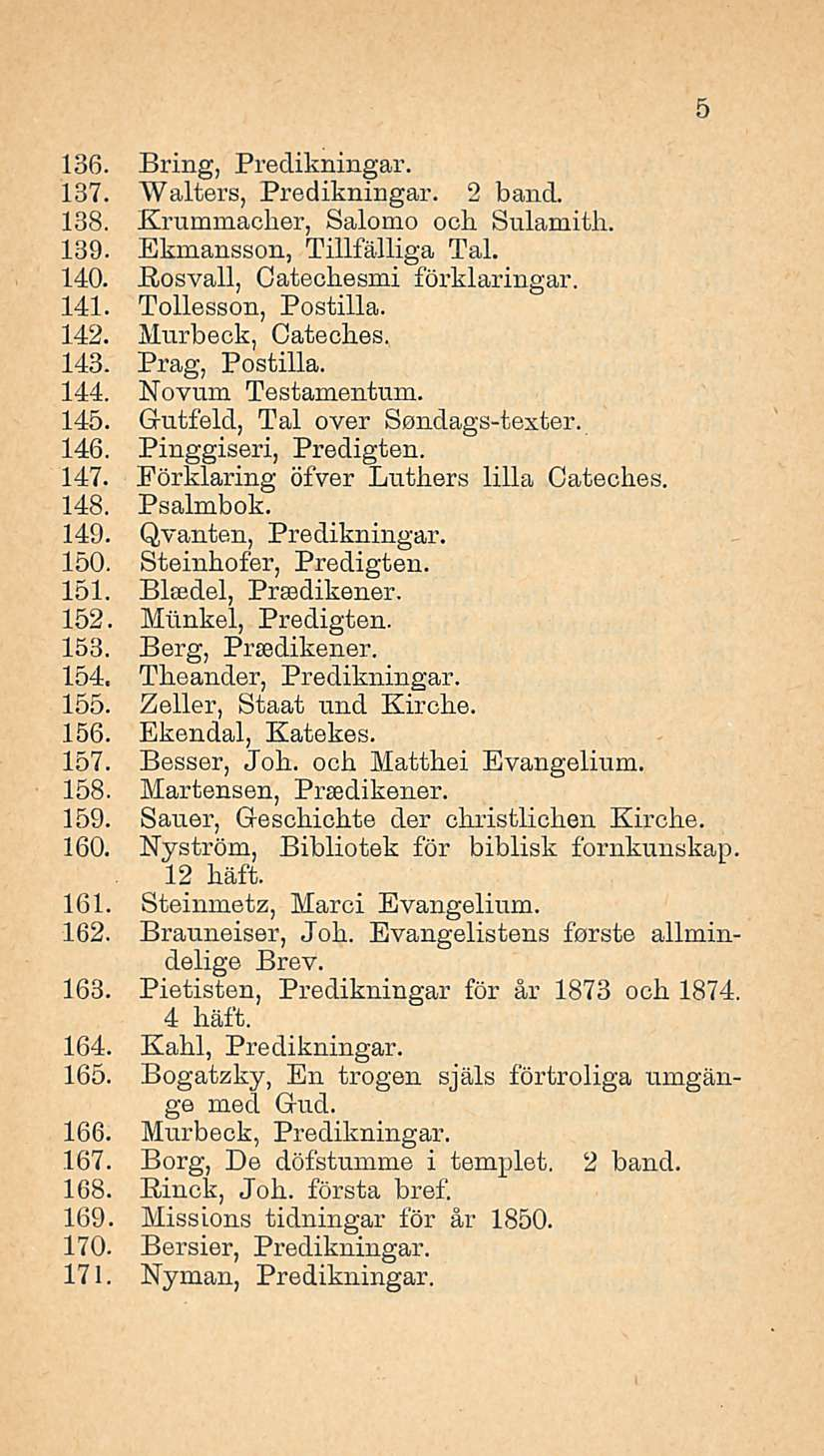 136. Bring, Predikningar. 137. Walters, Predikningar. 2 band. 138. Krummacber, Salomo ocb Sulamitb. 139. Ekmansson, Tillfälliga Tai. 140. Eosvall, Oatecbesmi förklaringar. 141. Tollesson, Postilla.