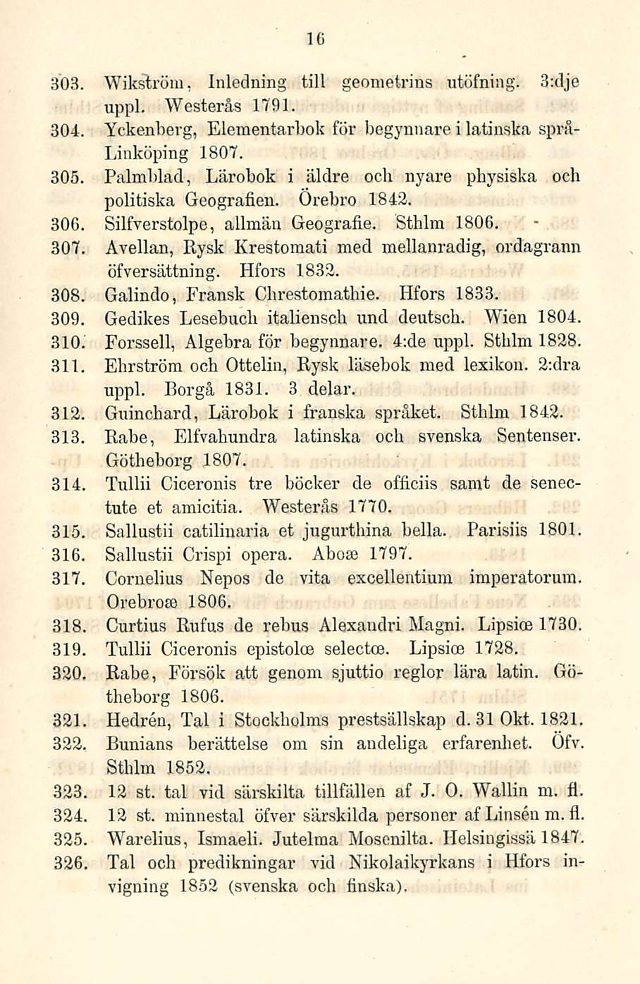 16 303. Wikström, Inledning tili geometrins utöfning. 3:dje uppl. Westerås 1791. 304. Yckenberg, Elementarbok för begynnare i latinska språ- Linköping 1807. 305.