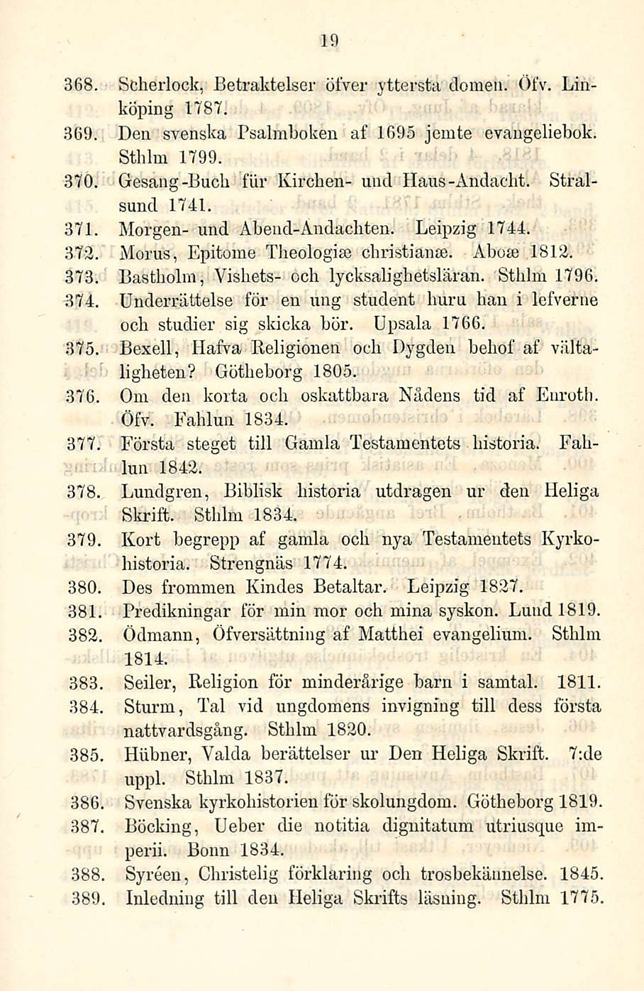 19 368. Scherlock, Betraktelser ötver yttersta domeu. Öfv. Linköping 1787. 369. Den svenska Psalmboken af 1695 jemte evaugeliebok. Sthlm 1799. 370. Gesang-Bucb fiir Kirchen- uncl Haus-Andacht.