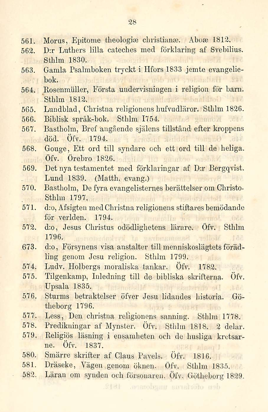 28 561. 562. 563. Morus, Epitome tbeologise cbristianse. Ahoa; 1812. D:r Lutliers lilla cateches mecl förklaring af Svebilius. Stblm 1830. Gamla Psalmboken tryckt i Hfors 1833 jemte evangeliebok. 564.