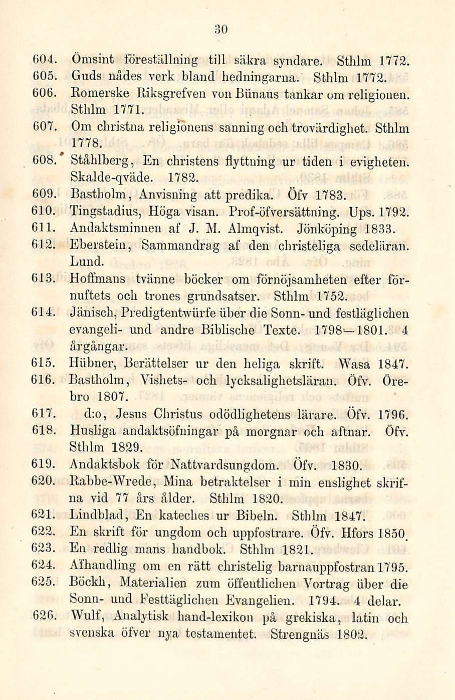 30 604 Ömsint föreställning tili säkra syndare. Stiilin 1772. 605, Guds nådes verk bland hedningarna. Sthlm 1772. 606. Romerske Riksgrefven von Biinaus tankar om religionen. Sthlm 1771.