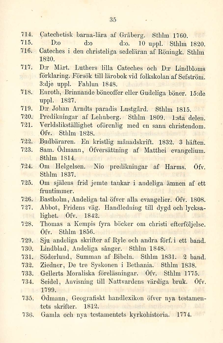 35 714. Catechetisk barua-lära af Gräberg. Sthlm 1760. 715. D:o cl;o d:o. 10 uppl. Stblm 1830. 716. Cateches i den christeliga sedeläran af Röningk. Sthlm 1820. 717. D:r Mårt.