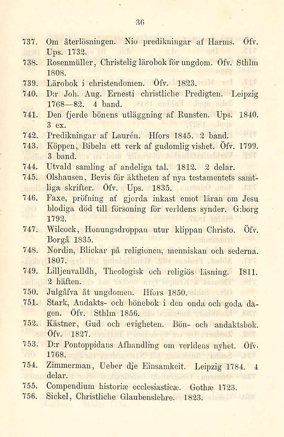 36 737. Om återlösningen. Nio predikningar af Harras. Öfv. Ups. 1732. 738. Eosenmäller, Christeli g lärobok för ungdom. Öfv. Sthlm 739 1808. Lärobok i christendomen. Öfv. 1823. 740. D:r Job. Aug.