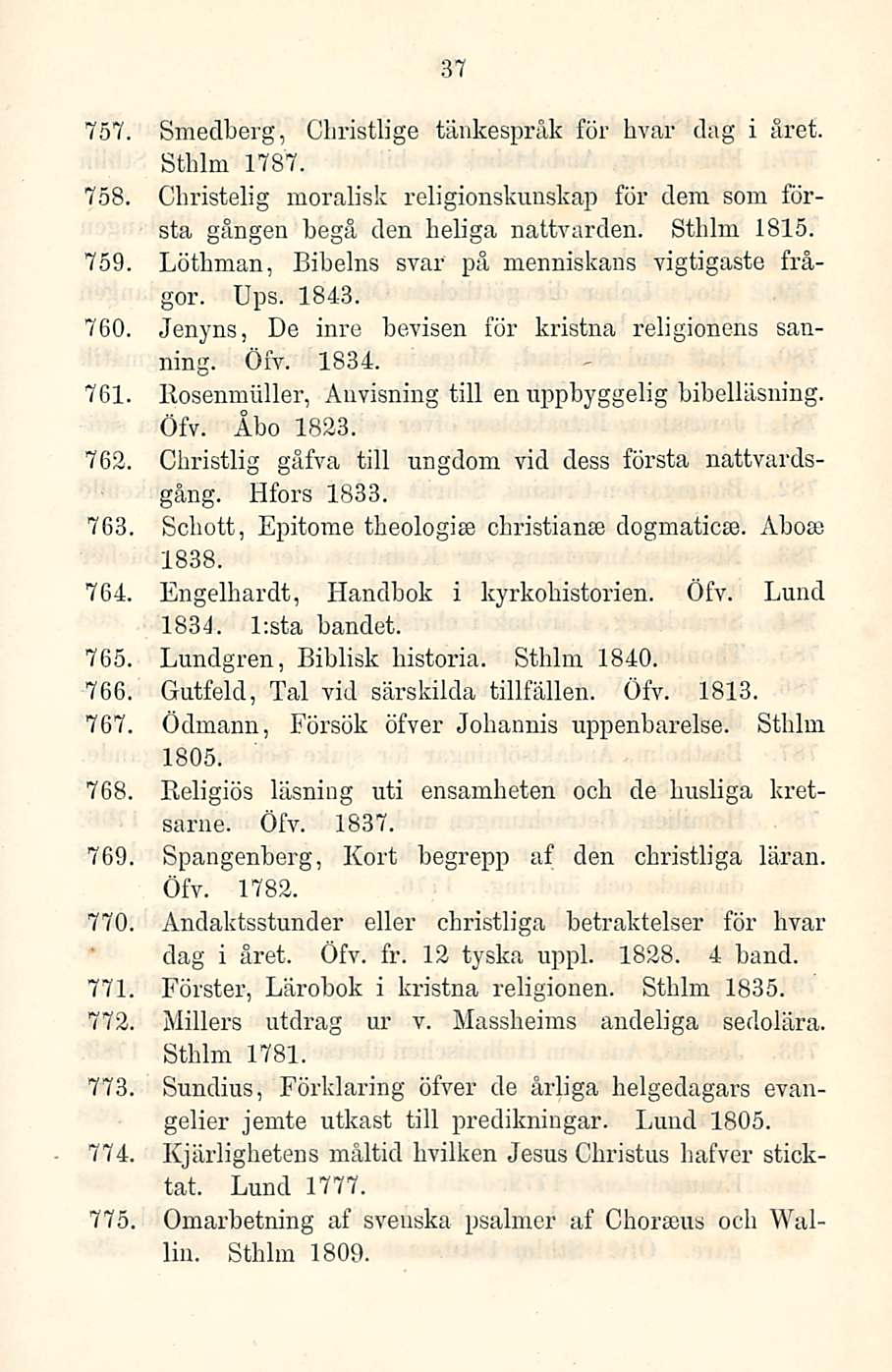 37 757. Smedberg, Cliristlige tänkespråk för hvar dag i året. Sthlm 1787. 758. Christelig moralisk religionskunskap för dem som första gången begå den heliga nattvarden. Sthlm 1815. 759.