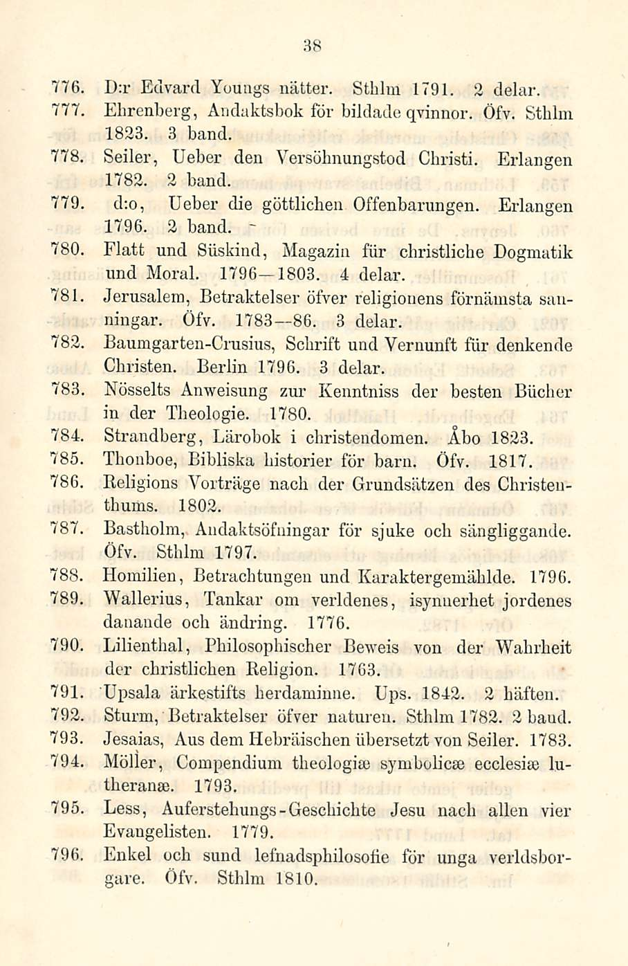 38 776, D:r Edvard Youags nätter. Sthlm 1791. 2 delar. 777, Ehrenberg, Andaktsbok för bildade qvinnor. Öfv. Sthlm 1823. 3 hand. 778. Seiler, Ueber den Versöhnungstod 1782. 2 band. Christi.