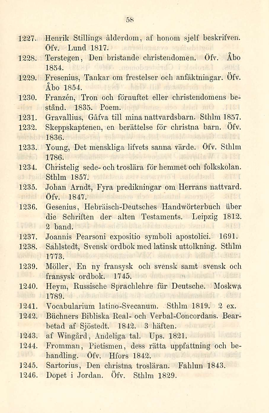 58 1227. Henrik Stillings ålderdom, af honom sjelf beskrifven. Öfv. Lund 1817. 1228. Terstegen, Den bristande cbristendomen. Öfv. Åbo 1854. 1229. Fresenius, Tankar om frestelser och anfäktningar. Öfv. Åbo 1854. 1230.