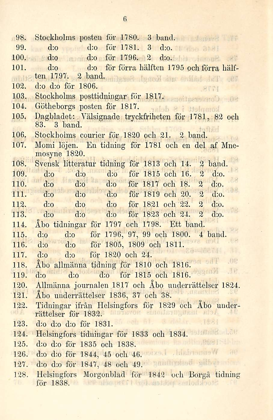 6 98. Stockholms posten för 1780. 3 hand. 99. d:o d:o för 1781. 3 d:o. 100. d;o d;o för 1796. 2 d;o. 101. d:o d;o för förra hälften 1795 ooh förra hälften 1797. 2 hand. 102. cho d:o för 1806. 103.