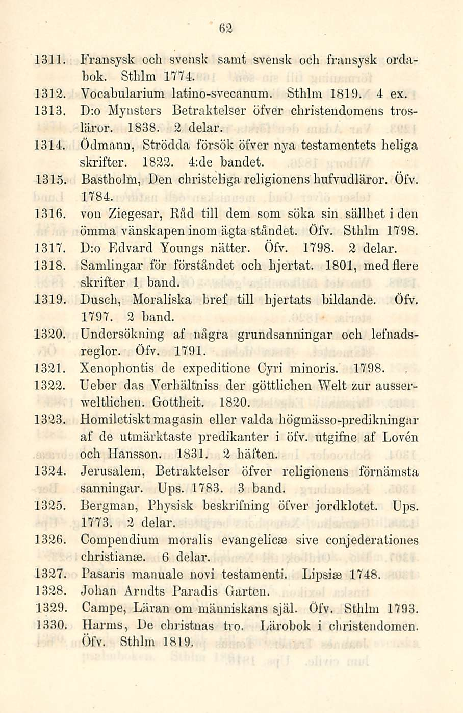 62 1311. Fransysk och svensk samt svensk och fransysk ordabok. Sthlm 1774. 1312. Vdcabularium latino-svecanum. Sthlm 1819. 4 ex. 1313. D;o Mynsters Betraktelser öfver christendomens trosläror. 1838.