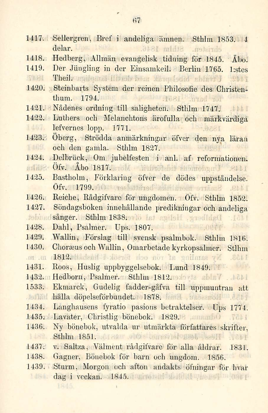 67 1417. Sellergren, Bref i andeliga ämnen. Sthlm 1853. 4 clelar. 1418. Hedberg, Allmän evangelisk tidning for 1845. Äbo. 1419. Der Jiingling in der Einsamkeil. Berlin 1765. l;stes Theil. 1420.