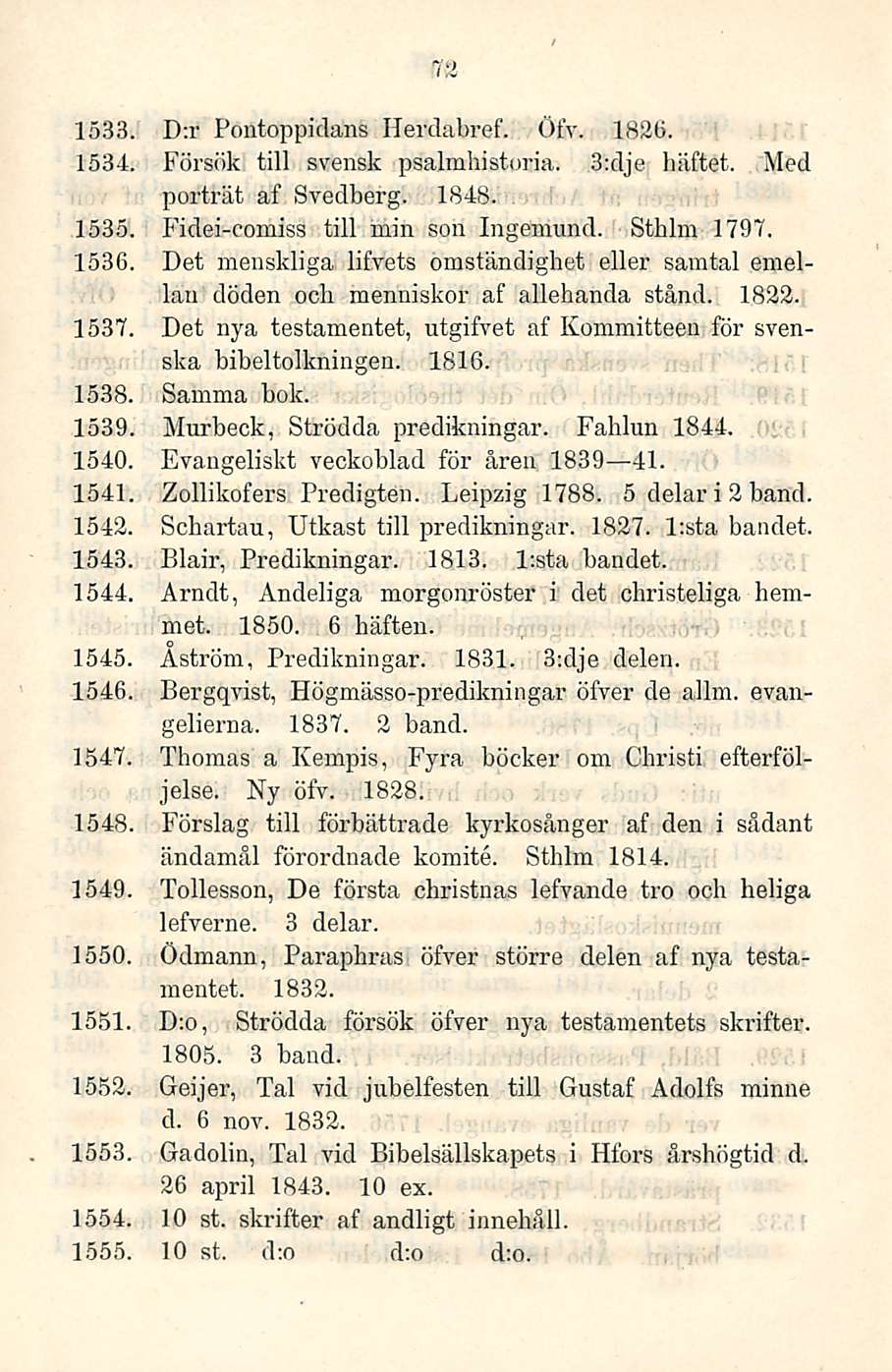 72 1533 D:r Pontoppidans Herdabref. Öfy. 1826. 1534 Försök tili svensk psalmhistoria. 3:dje häftet. Med porträt af Svedberg. 1848. 1535. Fidei-comiss tili min son Ingemund. Sthlm 1797. 1536.