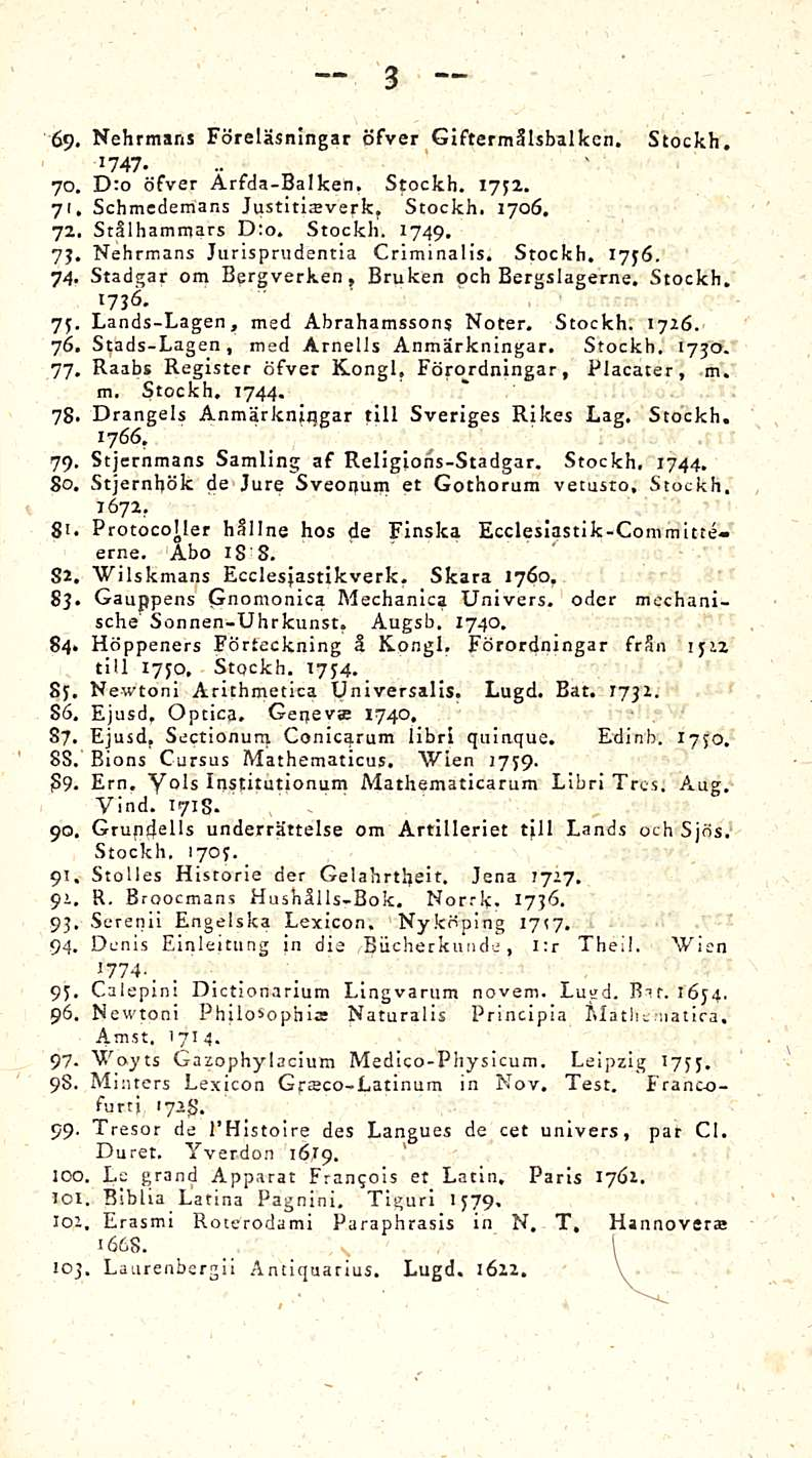 3 69. Nehrmans Föreläsningar öfver Giftermälsbalken, Stockh. 1747. 70. D:o öfver Arfda-Balken, Stockh. 1732. 71. Schmedemans Justinatverk, Stockh. 1706. 72. Stälhamrnars Dto. Stockh. 1749. 73.