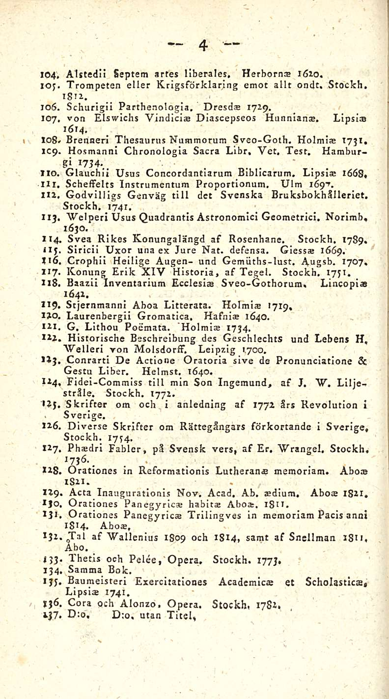 4 i 104. Alstedii Septem artes Hberales, Herborn» 1610. 103. Trompeten eller Krigsförklaring emot allt ondt. Stockh, isix. 106. Schurigii Patthenologia. Dresd» 17x9. 107.