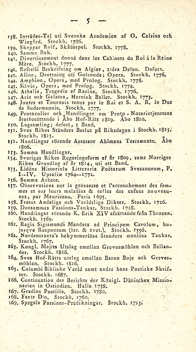5 138. Tnträdes-Tal ut! Svenska Academien af O, Celsius och "Wingård. Stockh. >786. 139. Skeppar Rolf, Skädespel. Stockh, 1778. 140. Sainma Eok. 14T.