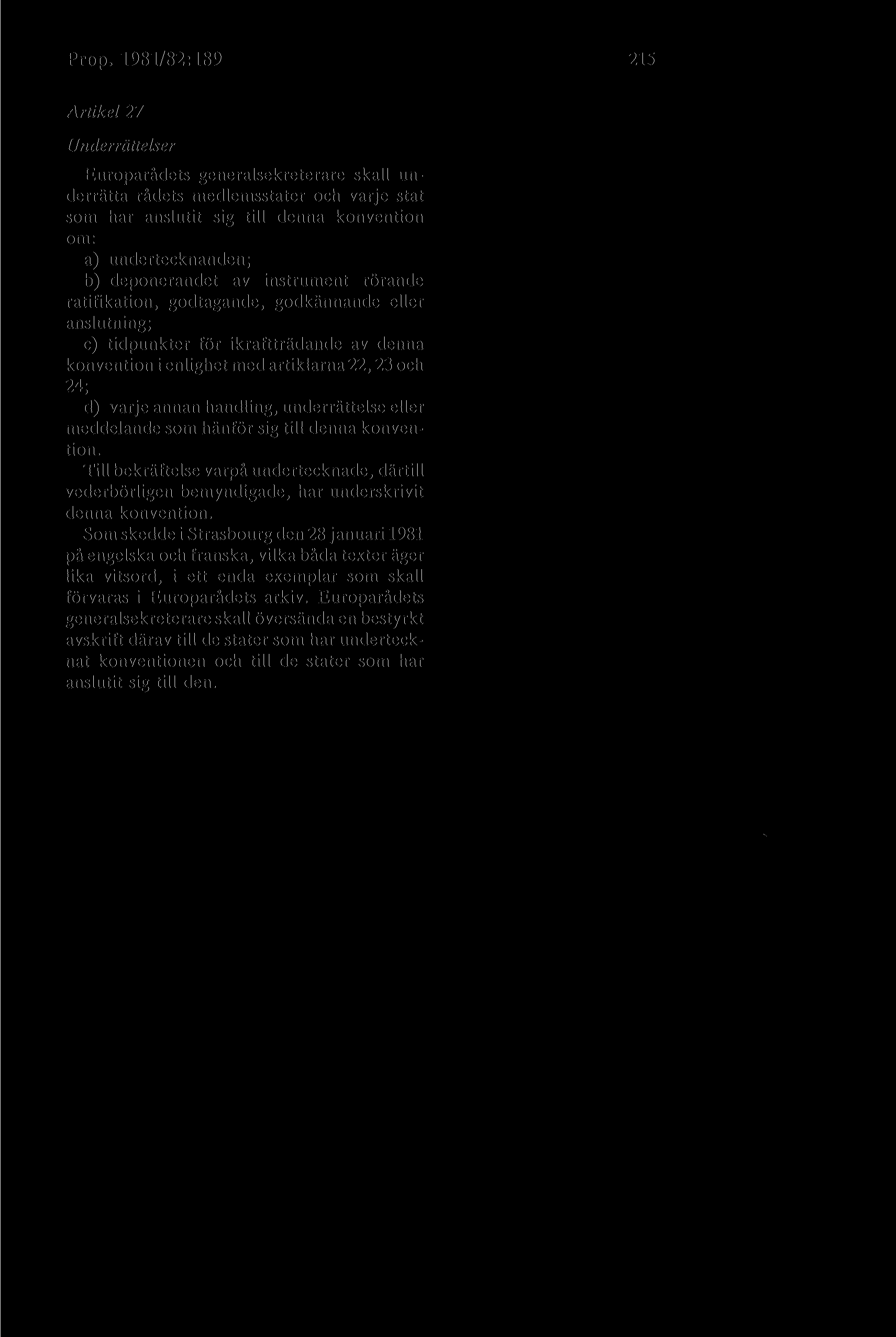 Prop. 1981/82:189 215 Artikel 27 Underrättelser Europarådets generalsekreterare skall underrätta rådets medlemsstater och varje stat som har anslutit sig till denna konvention om: a) undertecknanden;