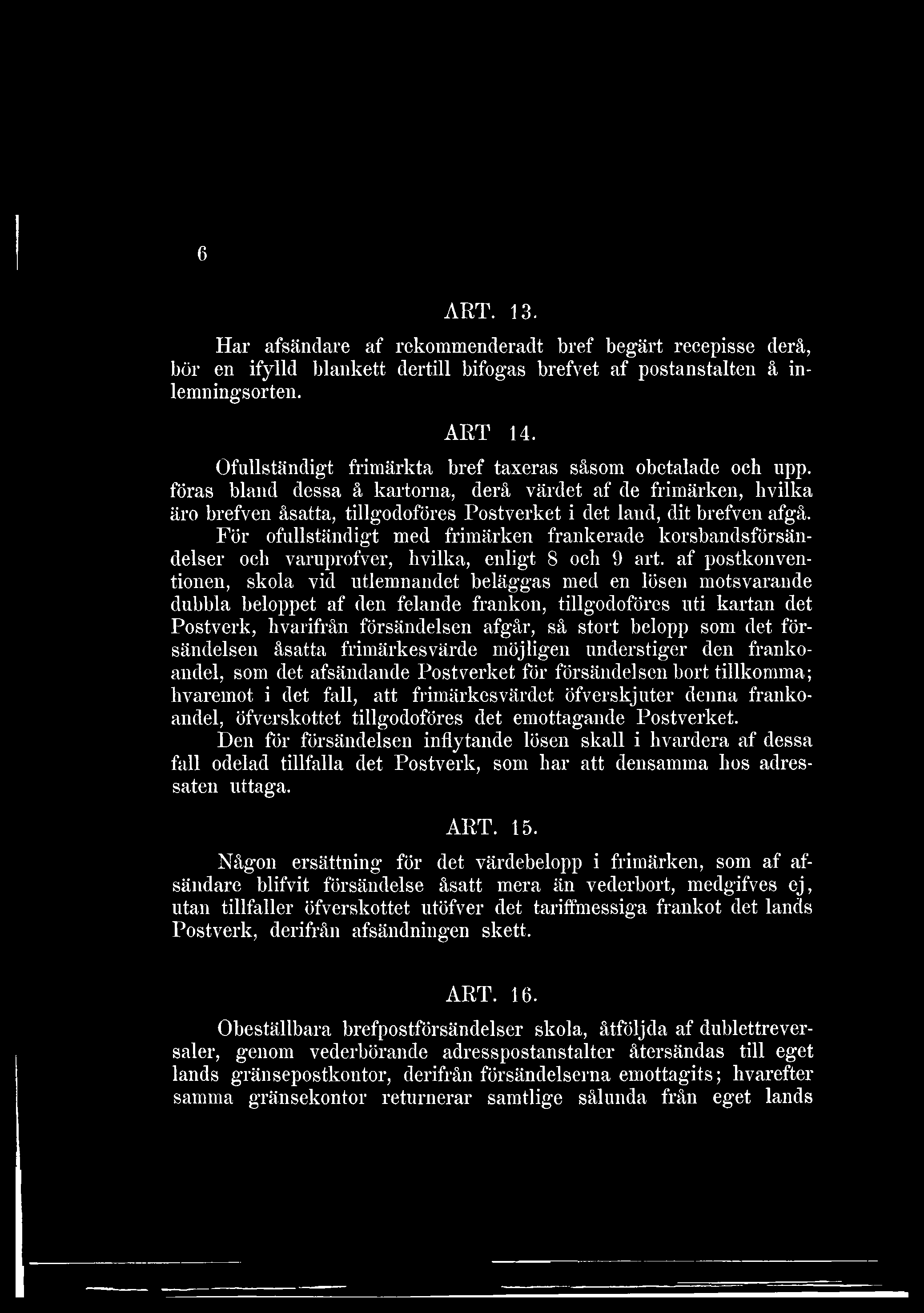 6 ART. 13. Har afsändare af rekommenderadt bref begärt recepisse derå, bör en ifylld blankett dertill bifogas brefvet af postanstalten å inlemningsorten. ART 14.